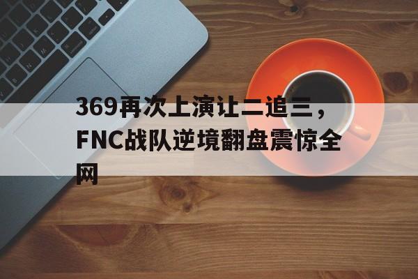 369再次上演让二追三，FNC战队逆境翻盘震惊全网