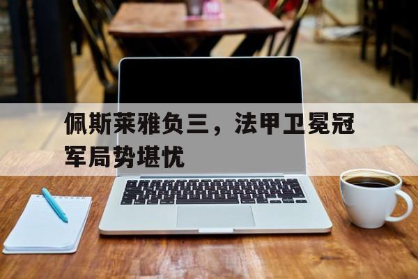平博娱乐-佩斯莱雅负三，法甲卫冕冠军局势堪忧