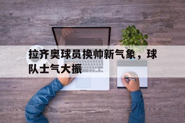 平博APP-拉齐奥球员换帅新气象，球队士气大振