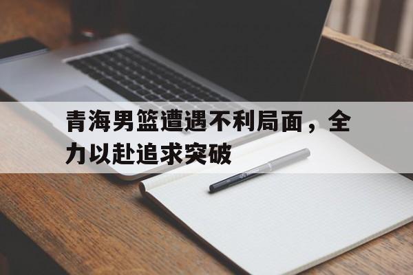 平博-青海男篮遭遇不利局面，全力以赴追求突破