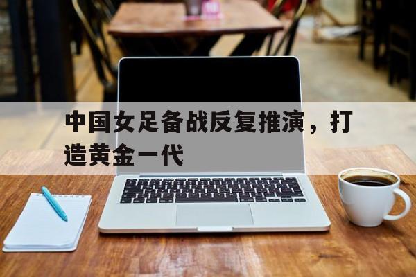 平博官网-中国女足备战反复推演，打造黄金一代