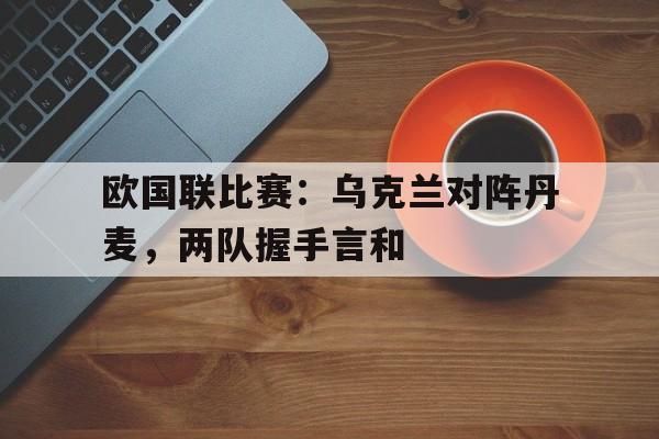 平博APP-欧国联比赛：乌克兰对阵丹麦，两队握手言和